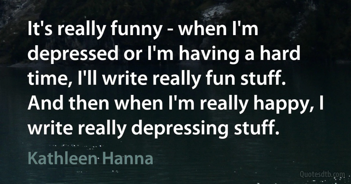 It's really funny - when I'm depressed or I'm having a hard time, I'll write really fun stuff. And then when I'm really happy, I write really depressing stuff. (Kathleen Hanna)