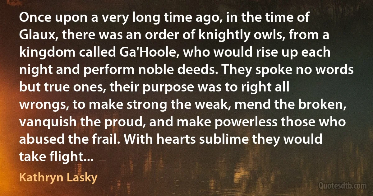 Once upon a very long time ago, in the time of Glaux, there was an order of knightly owls, from a kingdom called Ga'Hoole, who would rise up each night and perform noble deeds. They spoke no words but true ones, their purpose was to right all wrongs, to make strong the weak, mend the broken, vanquish the proud, and make powerless those who abused the frail. With hearts sublime they would take flight... (Kathryn Lasky)