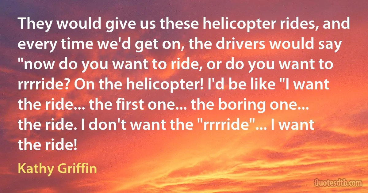 They would give us these helicopter rides, and every time we'd get on, the drivers would say "now do you want to ride, or do you want to rrrride? On the helicopter! I'd be like "I want the ride... the first one... the boring one... the ride. I don't want the "rrrride"... I want the ride! (Kathy Griffin)