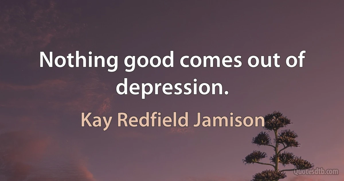 Nothing good comes out of depression. (Kay Redfield Jamison)