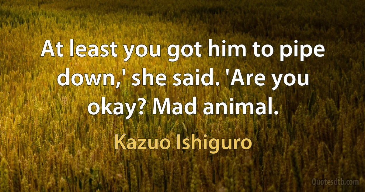 At least you got him to pipe down,' she said. 'Are you okay? Mad animal. (Kazuo Ishiguro)