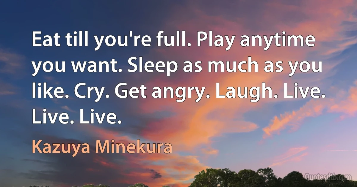 Eat till you're full. Play anytime you want. Sleep as much as you like. Cry. Get angry. Laugh. Live. Live. Live. (Kazuya Minekura)