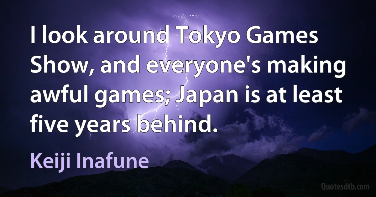 I look around Tokyo Games Show, and everyone's making awful games; Japan is at least five years behind. (Keiji Inafune)