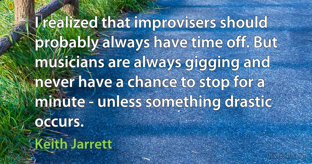 I realized that improvisers should probably always have time off. But musicians are always gigging and never have a chance to stop for a minute - unless something drastic occurs. (Keith Jarrett)