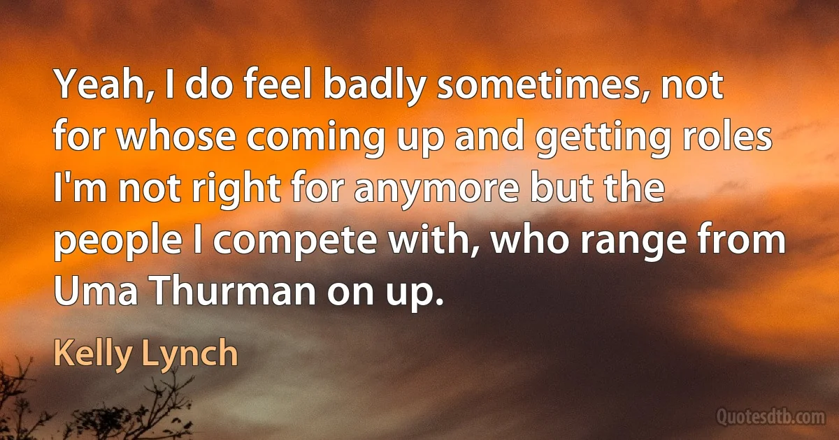 Yeah, I do feel badly sometimes, not for whose coming up and getting roles I'm not right for anymore but the people I compete with, who range from Uma Thurman on up. (Kelly Lynch)