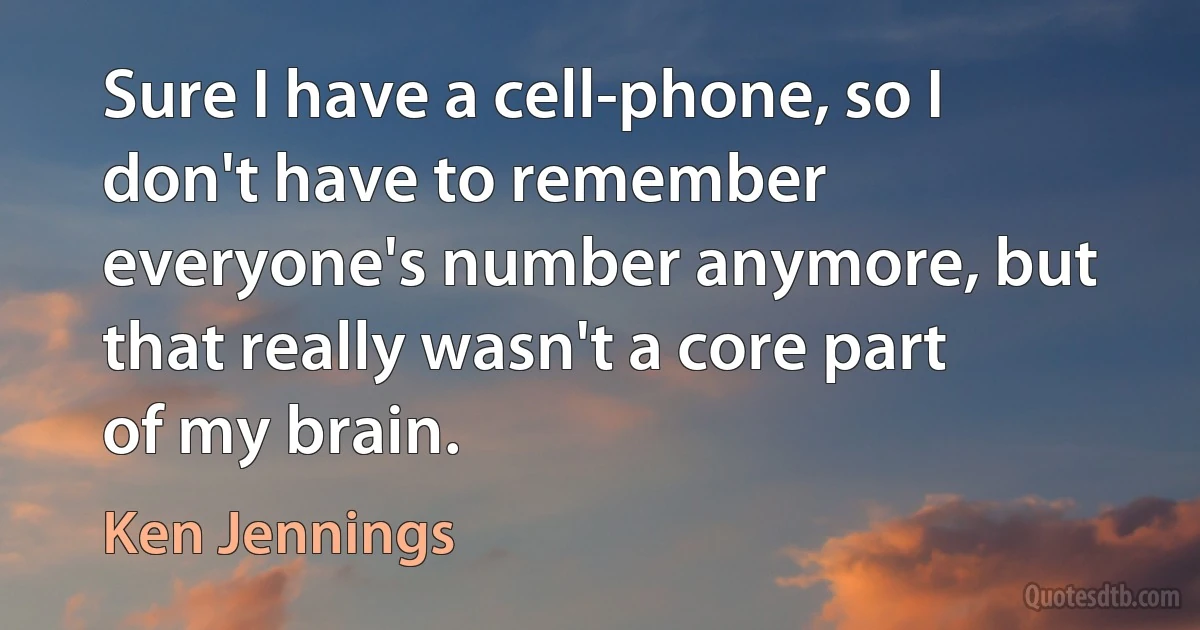 Sure I have a cell-phone, so I don't have to remember everyone's number anymore, but that really wasn't a core part of my brain. (Ken Jennings)