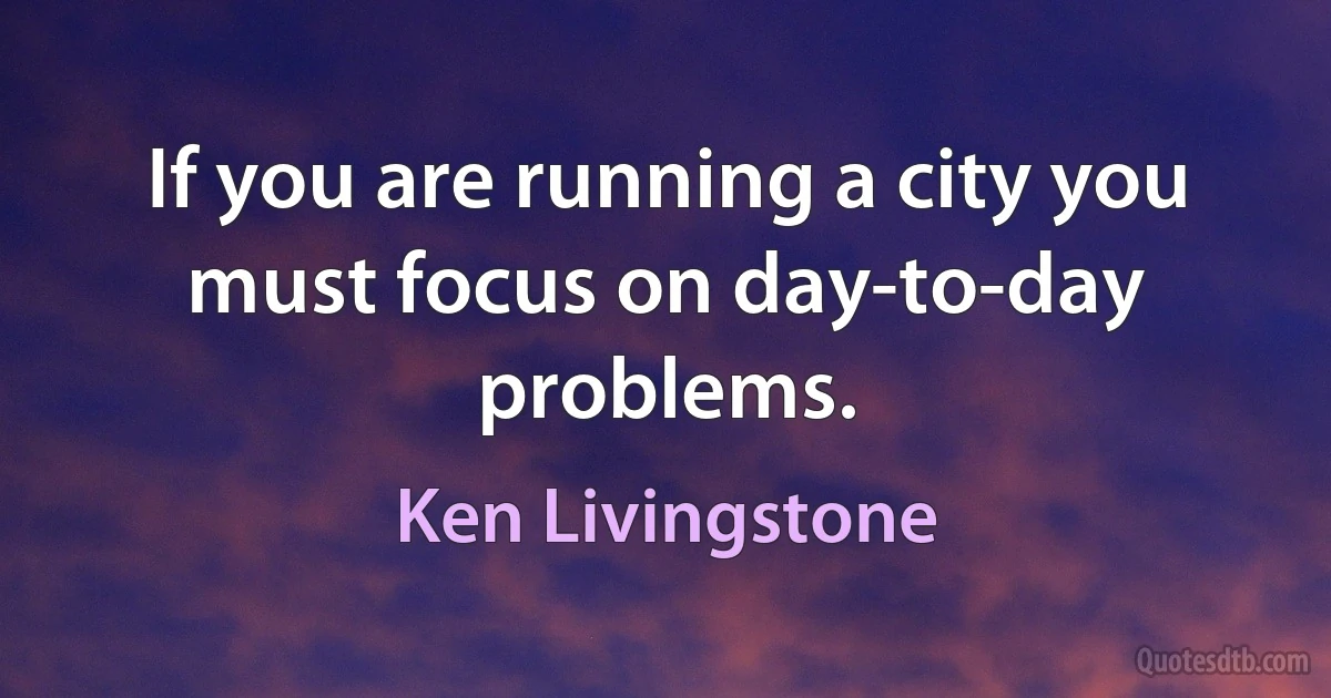 If you are running a city you must focus on day-to-day problems. (Ken Livingstone)