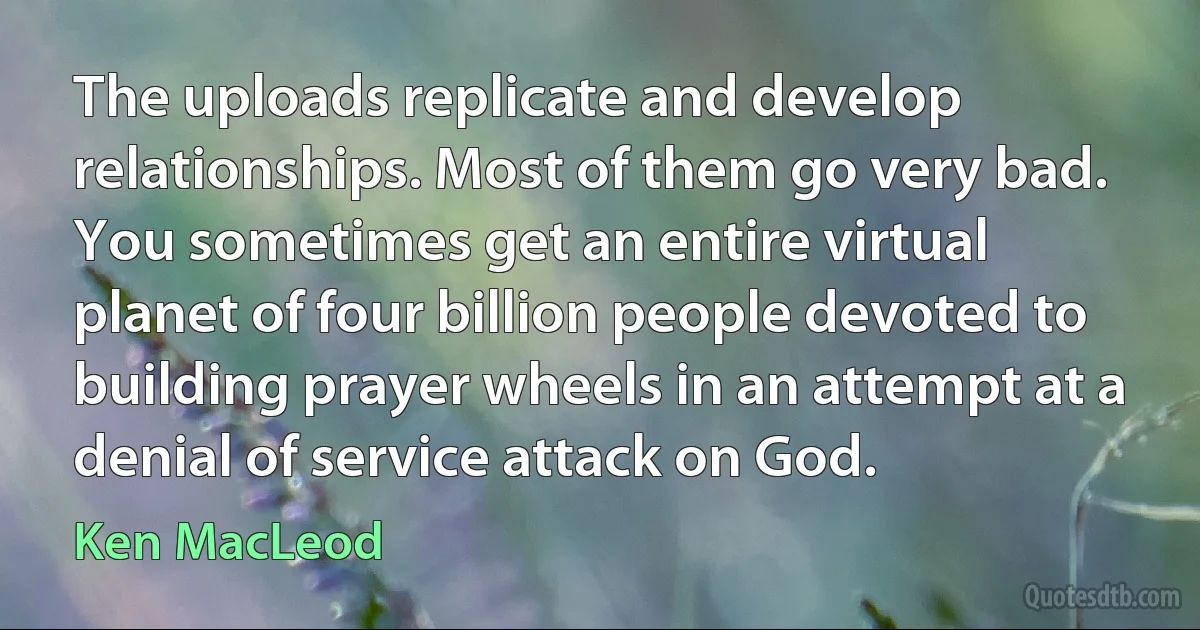 The uploads replicate and develop relationships. Most of them go very bad. You sometimes get an entire virtual planet of four billion people devoted to building prayer wheels in an attempt at a denial of service attack on God. (Ken MacLeod)