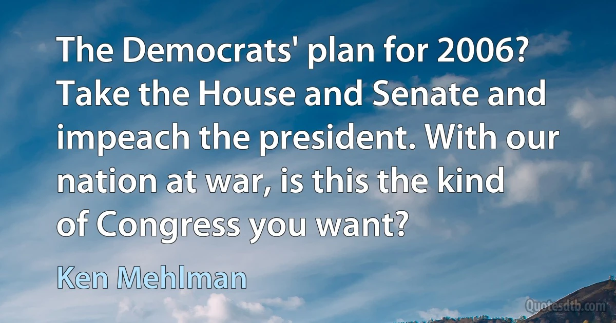 The Democrats' plan for 2006? Take the House and Senate and impeach the president. With our nation at war, is this the kind of Congress you want? (Ken Mehlman)