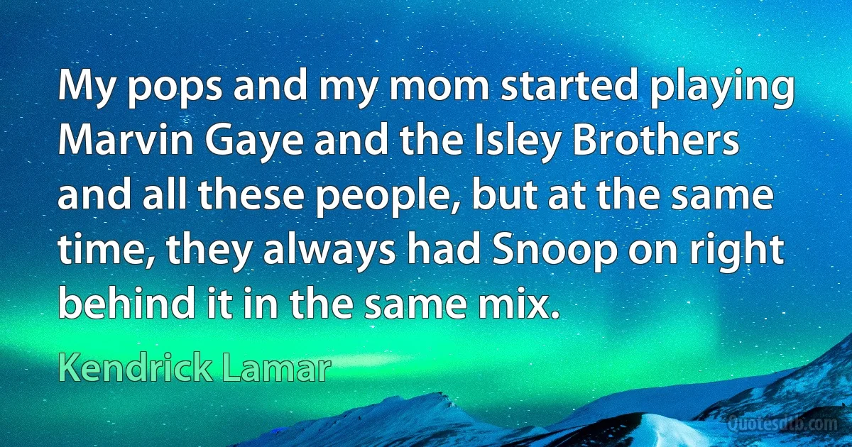 My pops and my mom started playing Marvin Gaye and the Isley Brothers and all these people, but at the same time, they always had Snoop on right behind it in the same mix. (Kendrick Lamar)