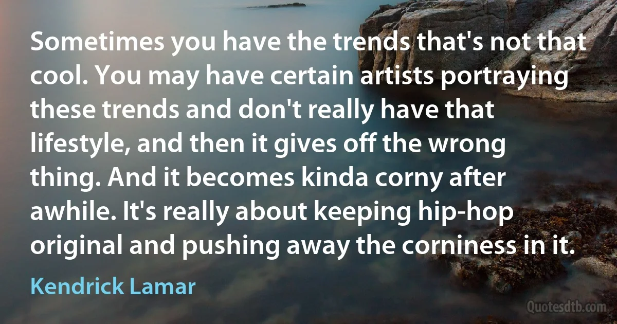 Sometimes you have the trends that's not that cool. You may have certain artists portraying these trends and don't really have that lifestyle, and then it gives off the wrong thing. And it becomes kinda corny after awhile. It's really about keeping hip-hop original and pushing away the corniness in it. (Kendrick Lamar)