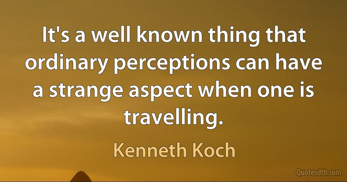 It's a well known thing that ordinary perceptions can have a strange aspect when one is travelling. (Kenneth Koch)