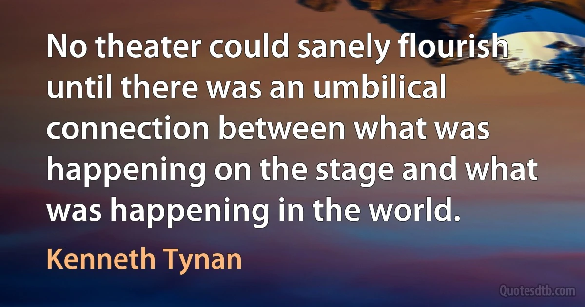 No theater could sanely flourish until there was an umbilical connection between what was happening on the stage and what was happening in the world. (Kenneth Tynan)