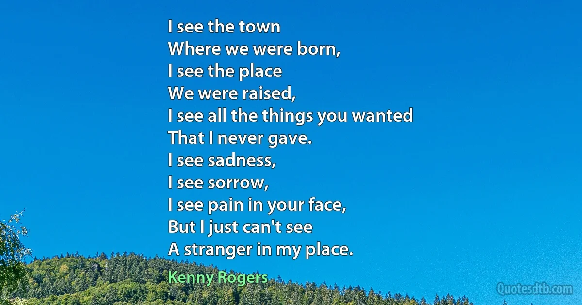 I see the town
Where we were born,
I see the place
We were raised,
I see all the things you wanted
That I never gave.
I see sadness,
I see sorrow,
I see pain in your face,
But I just can't see
A stranger in my place. (Kenny Rogers)