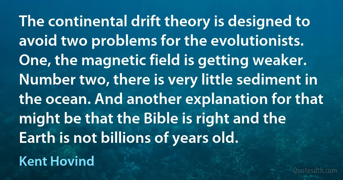 The continental drift theory is designed to avoid two problems for the evolutionists. One, the magnetic field is getting weaker. Number two, there is very little sediment in the ocean. And another explanation for that might be that the Bible is right and the Earth is not billions of years old. (Kent Hovind)