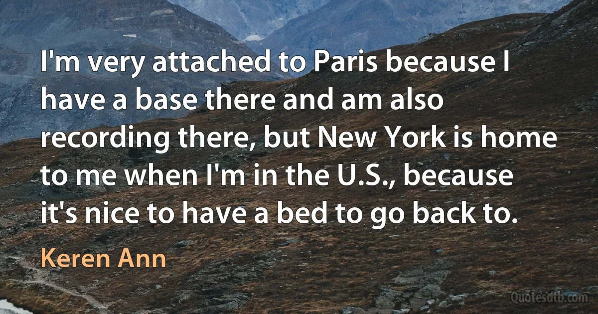 I'm very attached to Paris because I have a base there and am also recording there, but New York is home to me when I'm in the U.S., because it's nice to have a bed to go back to. (Keren Ann)