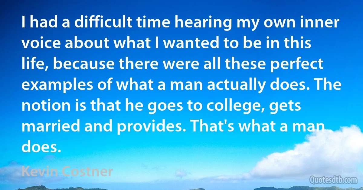 I had a difficult time hearing my own inner voice about what I wanted to be in this life, because there were all these perfect examples of what a man actually does. The notion is that he goes to college, gets married and provides. That's what a man does. (Kevin Costner)