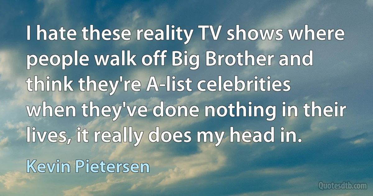 I hate these reality TV shows where people walk off Big Brother and think they're A-list celebrities when they've done nothing in their lives, it really does my head in. (Kevin Pietersen)