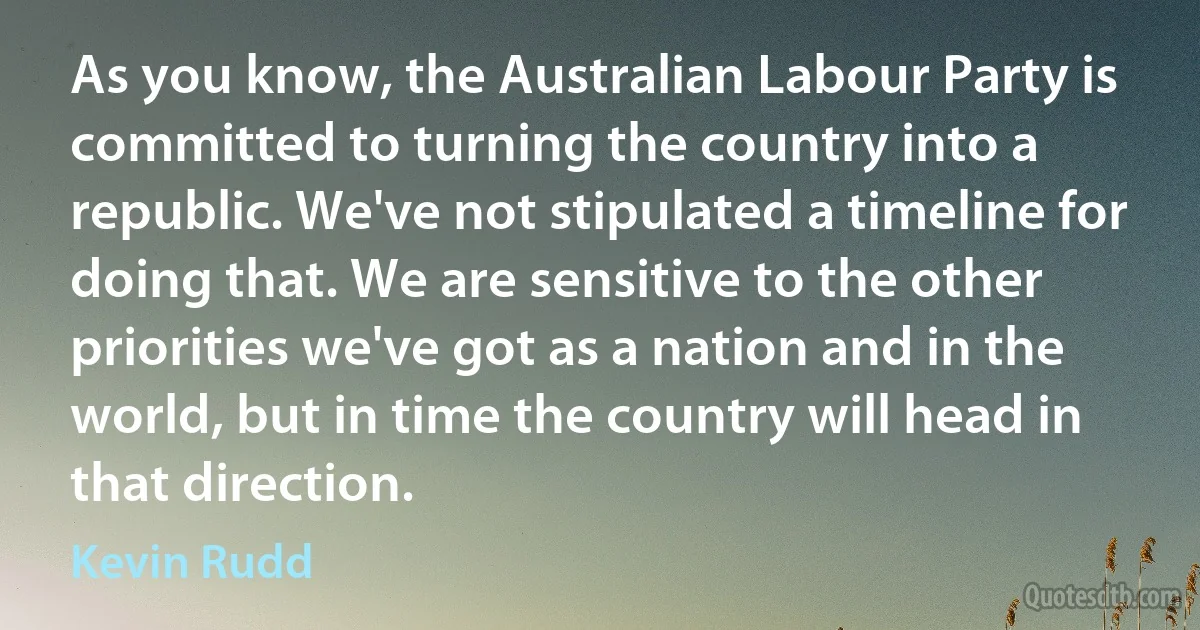 As you know, the Australian Labour Party is committed to turning the country into a republic. We've not stipulated a timeline for doing that. We are sensitive to the other priorities we've got as a nation and in the world, but in time the country will head in that direction. (Kevin Rudd)