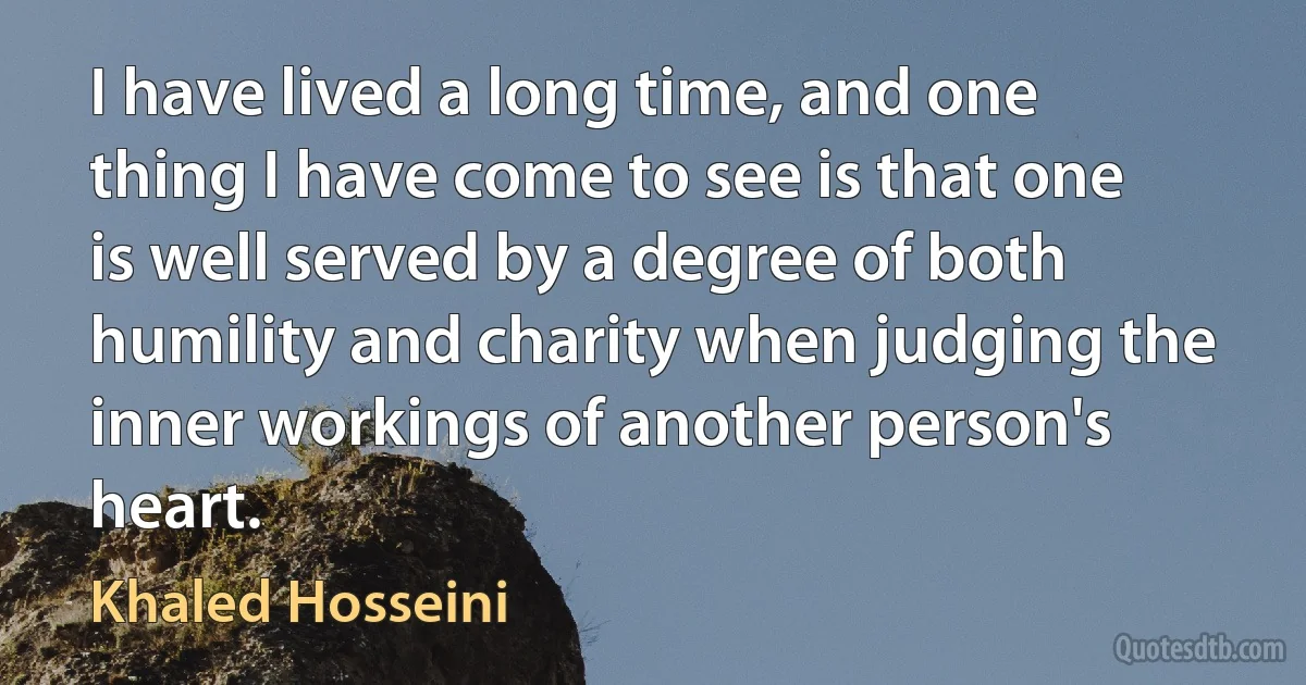 I have lived a long time, and one thing I have come to see is that one is well served by a degree of both humility and charity when judging the inner workings of another person's heart. (Khaled Hosseini)