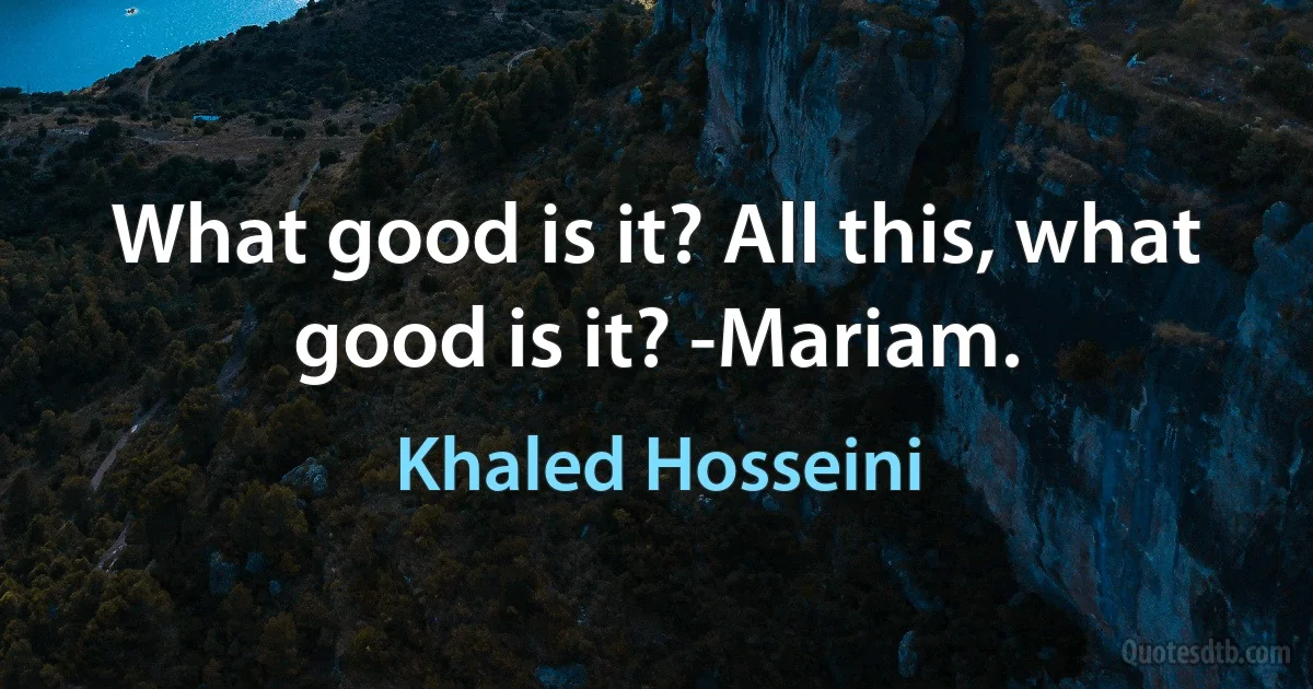 What good is it? All this, what good is it? -Mariam. (Khaled Hosseini)