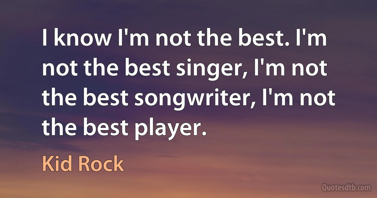 I know I'm not the best. I'm not the best singer, I'm not the best songwriter, I'm not the best player. (Kid Rock)