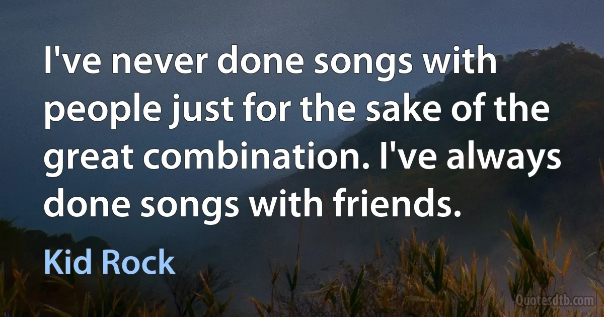 I've never done songs with people just for the sake of the great combination. I've always done songs with friends. (Kid Rock)