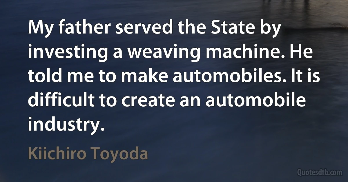 My father served the State by investing a weaving machine. He told me to make automobiles. It is difficult to create an automobile industry. (Kiichiro Toyoda)