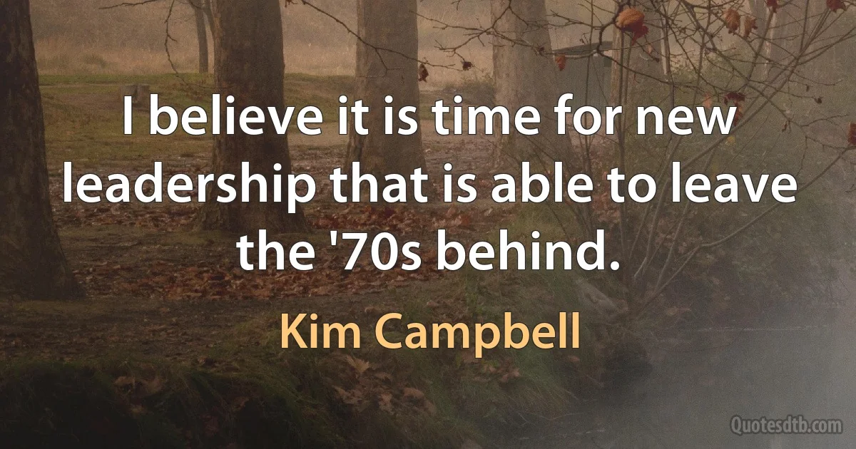 I believe it is time for new leadership that is able to leave the '70s behind. (Kim Campbell)