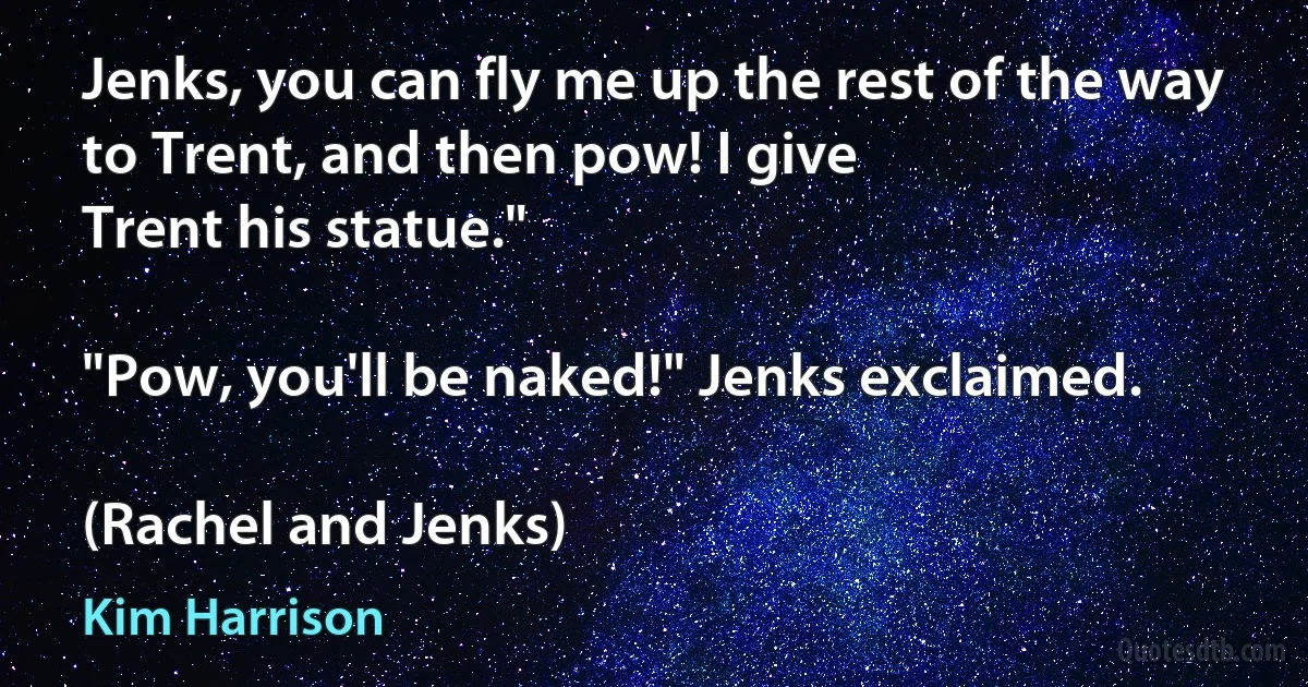 Jenks, you can fly me up the rest of the way to Trent, and then pow! I give
Trent his statue."

"Pow, you'll be naked!" Jenks exclaimed.

(Rachel and Jenks) (Kim Harrison)