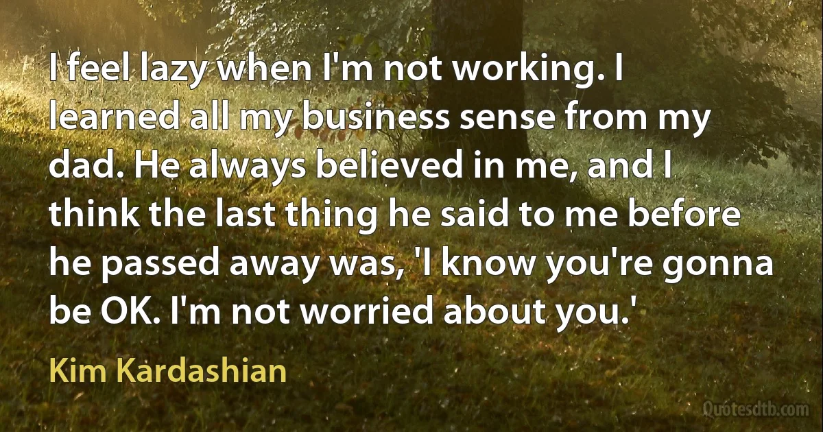 I feel lazy when I'm not working. I learned all my business sense from my dad. He always believed in me, and I think the last thing he said to me before he passed away was, 'I know you're gonna be OK. I'm not worried about you.' (Kim Kardashian)