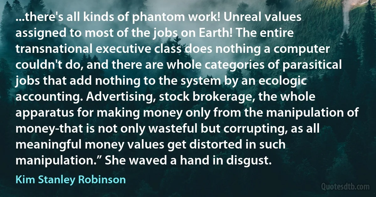 ...there's all kinds of phantom work! Unreal values assigned to most of the jobs on Earth! The entire transnational executive class does nothing a computer couldn't do, and there are whole categories of parasitical jobs that add nothing to the system by an ecologic accounting. Advertising, stock brokerage, the whole apparatus for making money only from the manipulation of money-that is not only wasteful but corrupting, as all meaningful money values get distorted in such manipulation.” She waved a hand in disgust. (Kim Stanley Robinson)