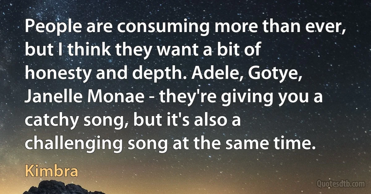 People are consuming more than ever, but I think they want a bit of honesty and depth. Adele, Gotye, Janelle Monae - they're giving you a catchy song, but it's also a challenging song at the same time. (Kimbra)