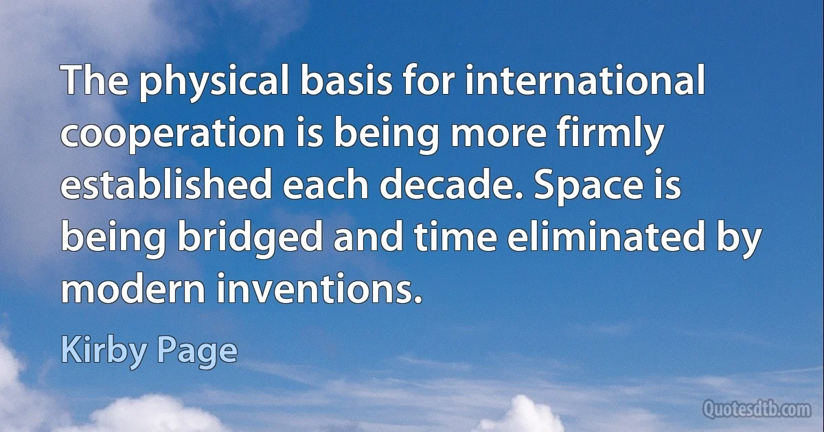 The physical basis for international cooperation is being more firmly established each decade. Space is being bridged and time eliminated by modern inventions. (Kirby Page)