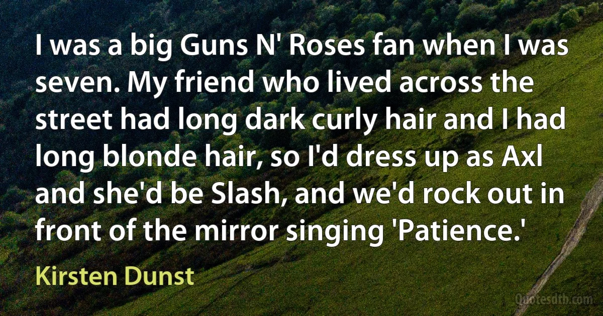 I was a big Guns N' Roses fan when I was seven. My friend who lived across the street had long dark curly hair and I had long blonde hair, so I'd dress up as Axl and she'd be Slash, and we'd rock out in front of the mirror singing 'Patience.' (Kirsten Dunst)