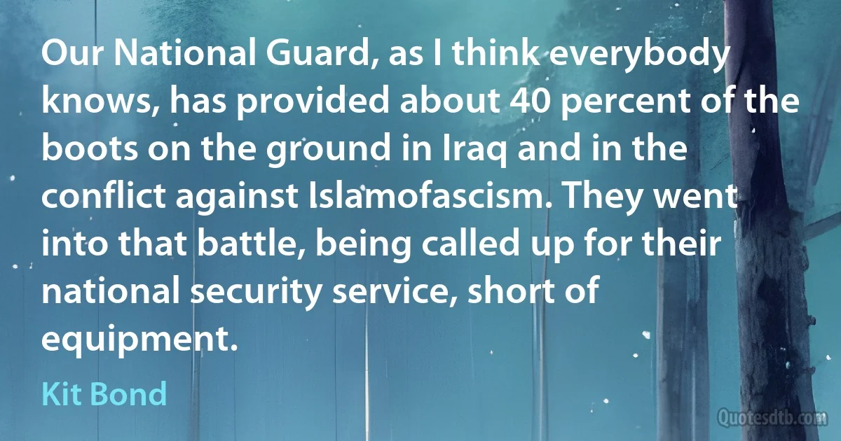 Our National Guard, as I think everybody knows, has provided about 40 percent of the boots on the ground in Iraq and in the conflict against Islamofascism. They went into that battle, being called up for their national security service, short of equipment. (Kit Bond)