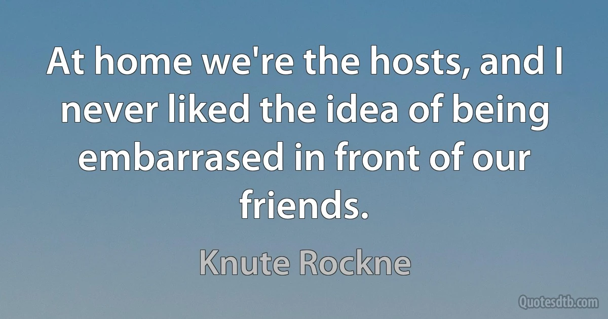 At home we're the hosts, and I never liked the idea of being embarrased in front of our friends. (Knute Rockne)