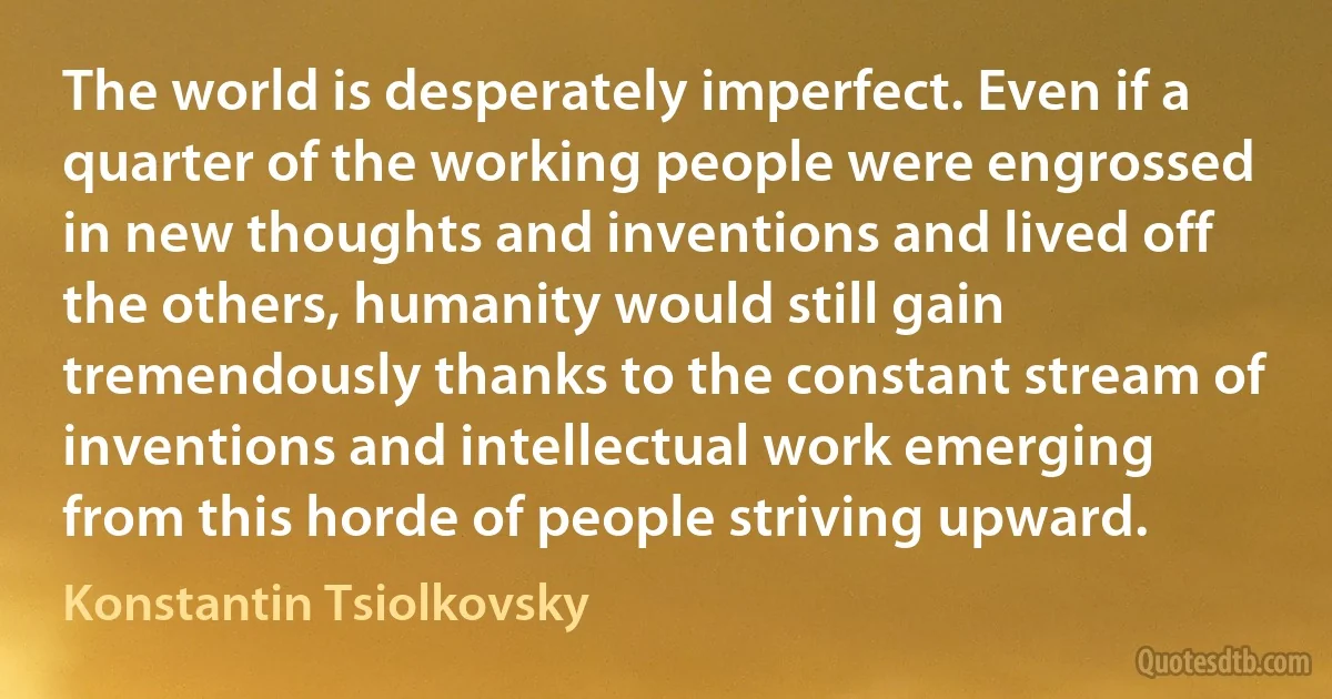 The world is desperately imperfect. Even if a quarter of the working people were engrossed in new thoughts and inventions and lived off the others, humanity would still gain tremendously thanks to the constant stream of inventions and intellectual work emerging from this horde of people striving upward. (Konstantin Tsiolkovsky)