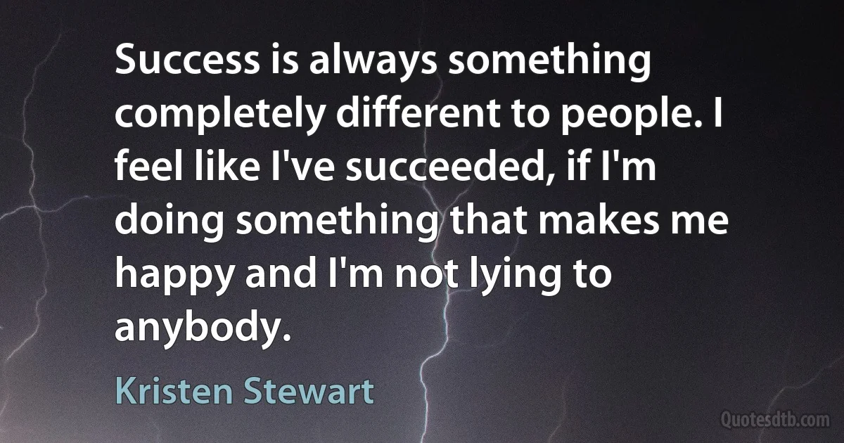 Success is always something completely different to people. I feel like I've succeeded, if I'm doing something that makes me happy and I'm not lying to anybody. (Kristen Stewart)