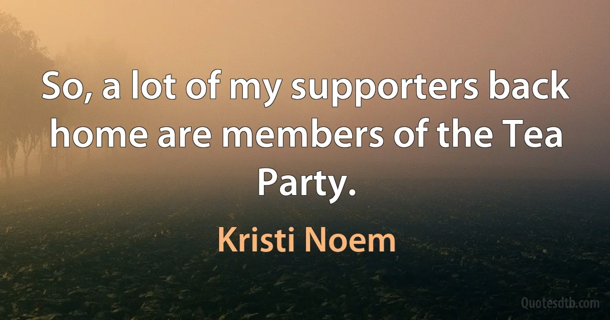 So, a lot of my supporters back home are members of the Tea Party. (Kristi Noem)