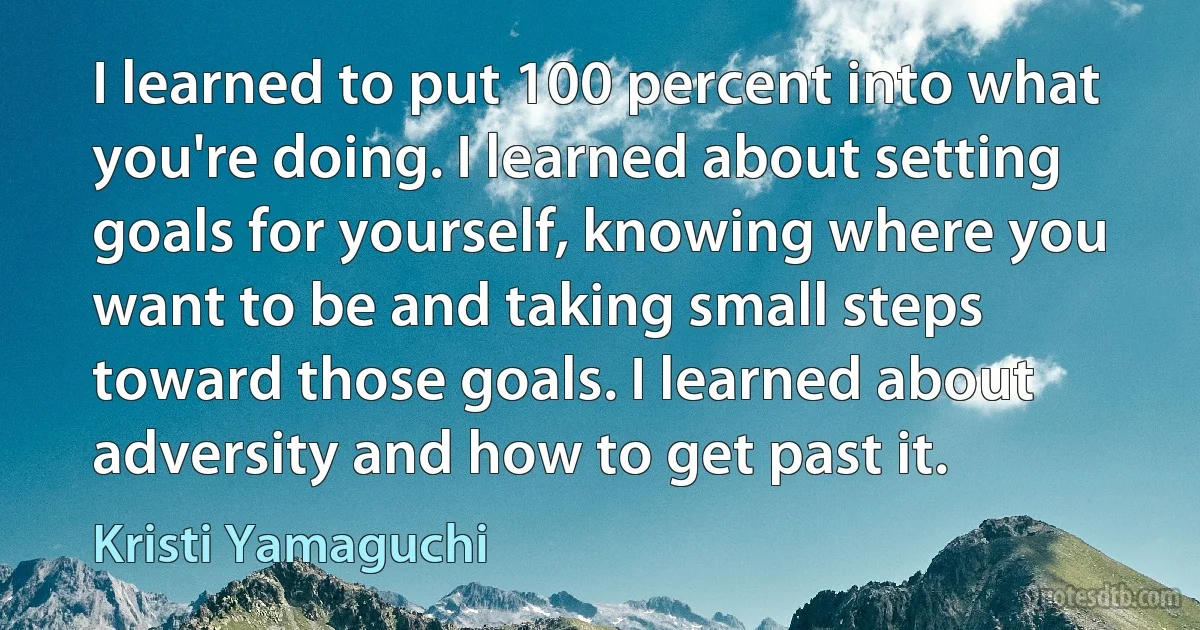 I learned to put 100 percent into what you're doing. I learned about setting goals for yourself, knowing where you want to be and taking small steps toward those goals. I learned about adversity and how to get past it. (Kristi Yamaguchi)