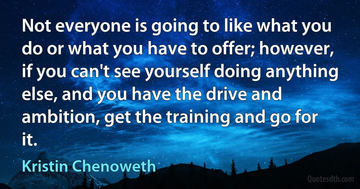 Not everyone is going to like what you do or what you have to offer; however, if you can't see yourself doing anything else, and you have the drive and ambition, get the training and go for it. (Kristin Chenoweth)