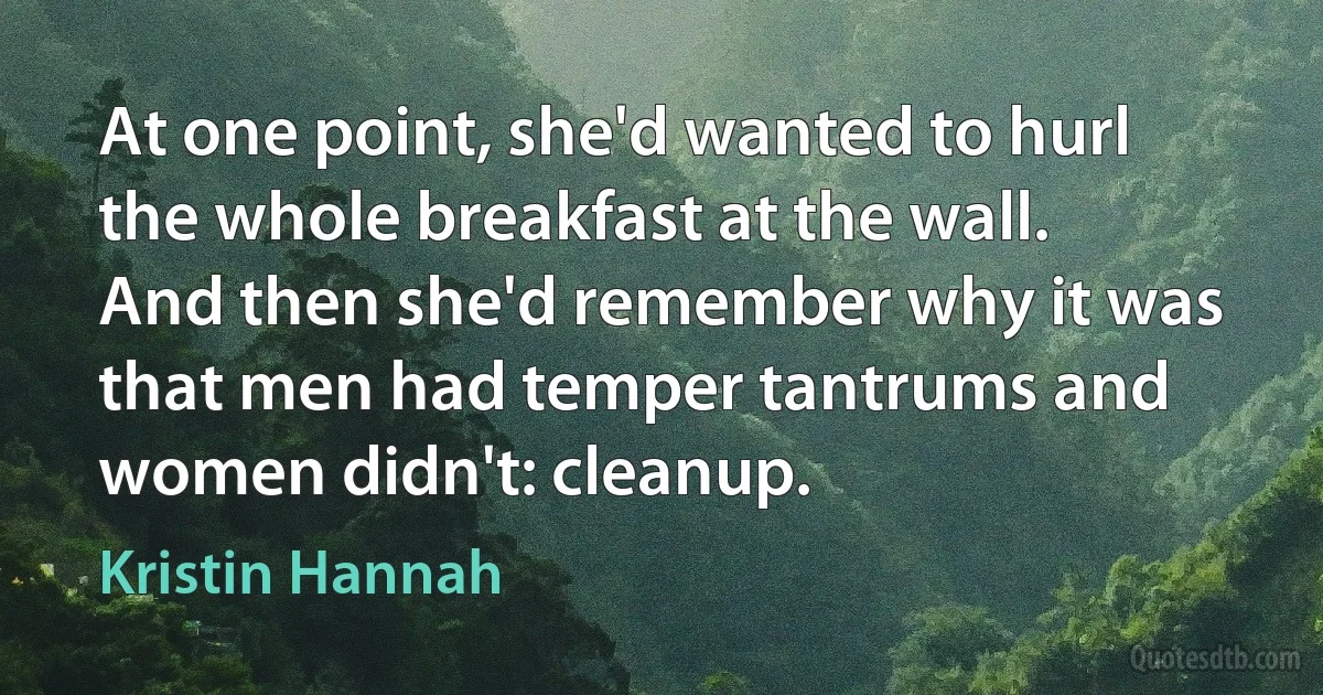 At one point, she'd wanted to hurl the whole breakfast at the wall. And then she'd remember why it was that men had temper tantrums and women didn't: cleanup. (Kristin Hannah)