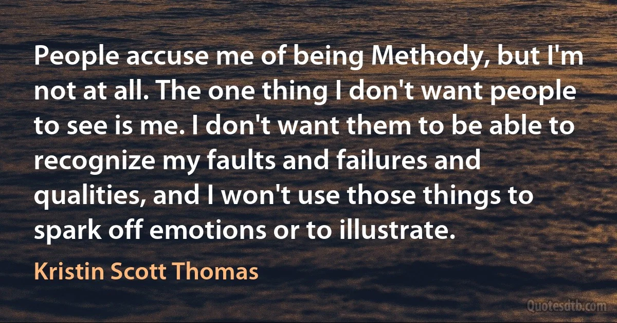 People accuse me of being Methody, but I'm not at all. The one thing I don't want people to see is me. I don't want them to be able to recognize my faults and failures and qualities, and I won't use those things to spark off emotions or to illustrate. (Kristin Scott Thomas)