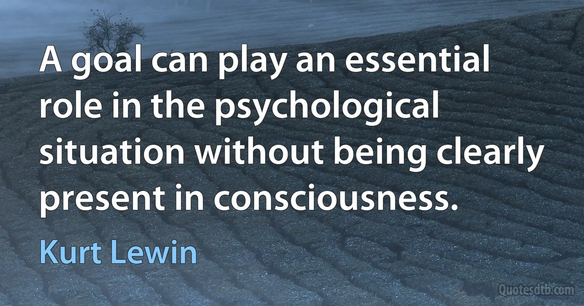 A goal can play an essential role in the psychological situation without being clearly present in consciousness. (Kurt Lewin)