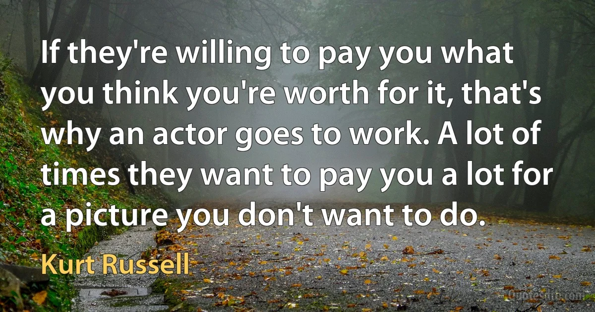 If they're willing to pay you what you think you're worth for it, that's why an actor goes to work. A lot of times they want to pay you a lot for a picture you don't want to do. (Kurt Russell)