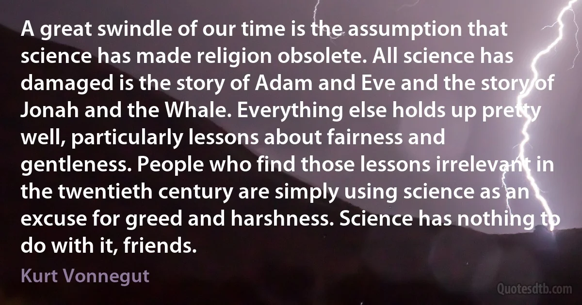 A great swindle of our time is the assumption that science has made religion obsolete. All science has damaged is the story of Adam and Eve and the story of Jonah and the Whale. Everything else holds up pretty well, particularly lessons about fairness and gentleness. People who find those lessons irrelevant in the twentieth century are simply using science as an excuse for greed and harshness. Science has nothing to do with it, friends. (Kurt Vonnegut)