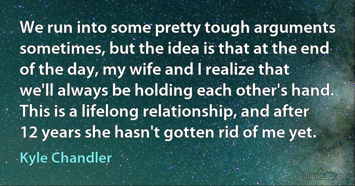 We run into some pretty tough arguments sometimes, but the idea is that at the end of the day, my wife and I realize that we'll always be holding each other's hand. This is a lifelong relationship, and after 12 years she hasn't gotten rid of me yet. (Kyle Chandler)