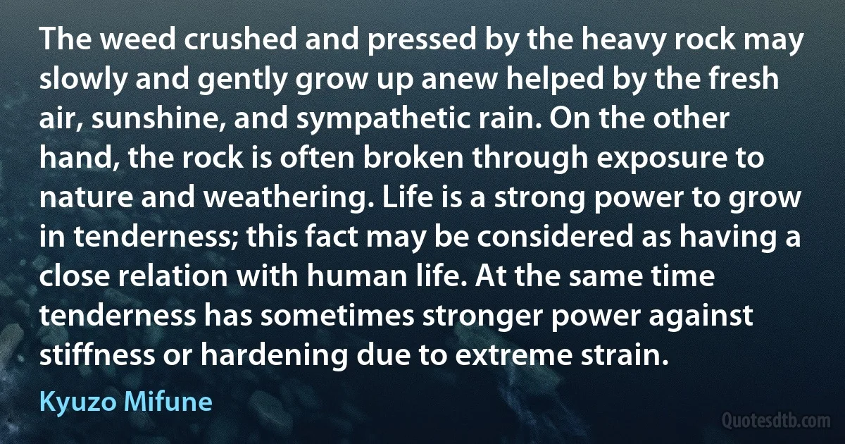 The weed crushed and pressed by the heavy rock may slowly and gently grow up anew helped by the fresh air, sunshine, and sympathetic rain. On the other hand, the rock is often broken through exposure to nature and weathering. Life is a strong power to grow in tenderness; this fact may be considered as having a close relation with human life. At the same time tenderness has sometimes stronger power against stiffness or hardening due to extreme strain. (Kyuzo Mifune)