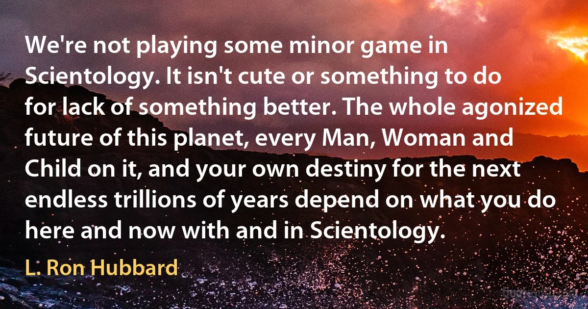 We're not playing some minor game in Scientology. It isn't cute or something to do for lack of something better. The whole agonized future of this planet, every Man, Woman and Child on it, and your own destiny for the next endless trillions of years depend on what you do here and now with and in Scientology. (L. Ron Hubbard)